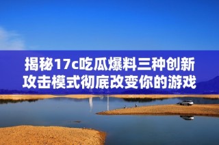 揭秘17c吃瓜爆料三种创新攻击模式彻底改变你的游戏体验