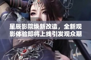 星辰影院焕新改造，全新观影体验即将上线引发观众期待