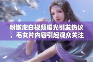 粉嫩虎白视频曝光引发热议，毛女片内容引起观众关注与讨论