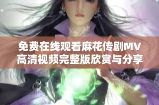 免费在线观看麻花传剧MV高清视频完整版欣赏与分享指南