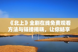 《北上》全剧在线免费观看方法与链接揭晓，让你畅享精彩剧情