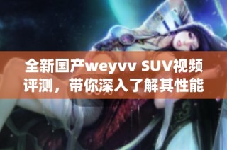 全新国产weyvv SUV视频评测，带你深入了解其性能与配置特点