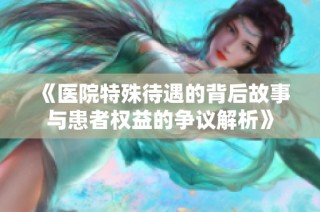 《医院特殊待遇的背后故事与患者权益的争议解析》
