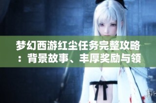 梦幻西游红尘任务完整攻略：背景故事、丰厚奖励与领取流程详解