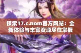 探索17.c.nom官方网站：全新体验与丰富资源尽在掌握之中