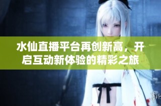 水仙直播平台再创新高，开启互动新体验的精彩之旅