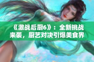 《激战后厨6》：全新挑战来袭，厨艺对决引爆美食界新热潮