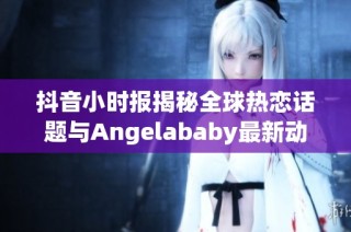 抖音小时报揭秘全球热恋话题与Angelababy最新动态