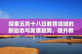 探索五月十八日教育领域的新动态与发展趋势，提升教育质量的重要举措分析