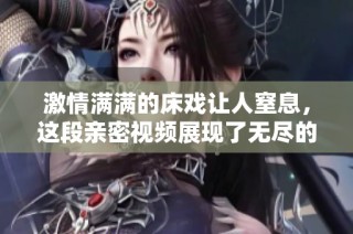 激情满满的床戏让人窒息，这段亲密视频展现了无尽的爱与渴望