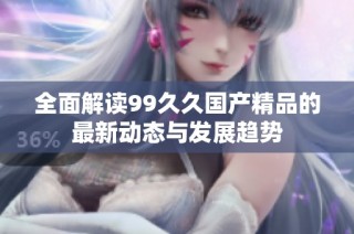 全面解读99久久国产精品的最新动态与发展趋势