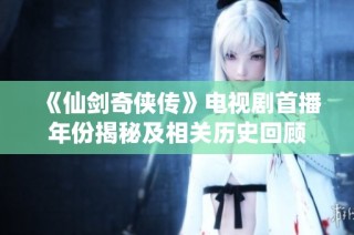 《仙剑奇侠传》电视剧首播年份揭秘及相关历史回顾
