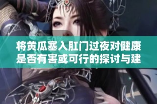 将黄瓜塞入肛门过夜对健康是否有害或可行的探讨与建议