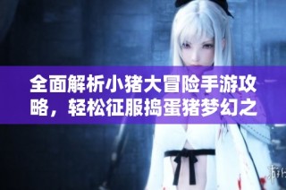 全面解析小猪大冒险手游攻略，轻松征服捣蛋猪梦幻之地