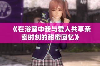 《在浴室中我与爱人共享亲密时刻的甜蜜回忆》