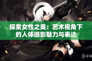 探索女性之美：艺术视角下的人体摄影魅力与表达