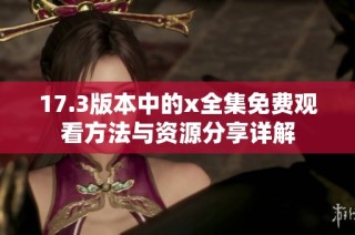 17.3版本中的x全集免费观看方法与资源分享详解