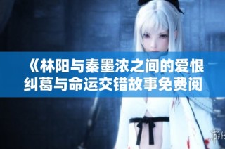 《林阳与秦墨浓之间的爱恨纠葛与命运交错故事免费阅读》