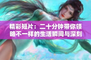 精彩短片：二十分钟带你领略不一样的生活瞬间与深刻思考