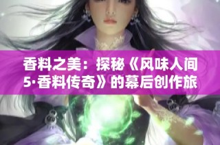 香料之美：探秘《风味人间5·香料传奇》的幕后创作旅程