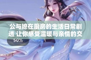 公与媳在厨房的生活日常剧透 让你感受温暖与亲情的交织