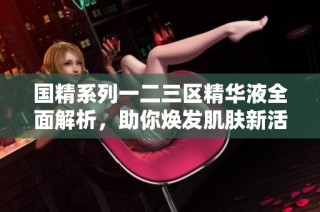国精系列一二三区精华液全面解析，助你焕发肌肤新活力