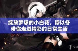 绽放梦想的小白花，穆以冬带你走进精彩的日常生活