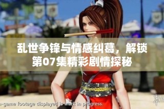 乱世争锋与情感纠葛，解锁第07集精彩剧情探秘
