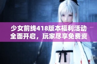 少女前线418版本福利活动全面开启，玩家尽享免费资源与精彩内容