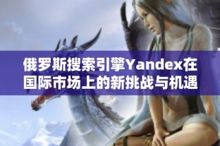 俄罗斯搜索引擎Yandex在国际市场上的新挑战与机遇分析