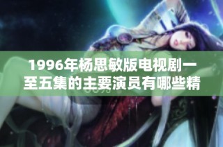 1996年杨思敏版电视剧一至五集的主要演员有哪些精彩表现与角色解析