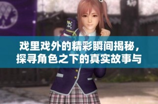 戏里戏外的精彩瞬间揭秘，探寻角色之下的真实故事与情感交织