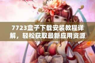 7723盒子下载安装教程详解，轻松获取最新应用资源与游戏攻略