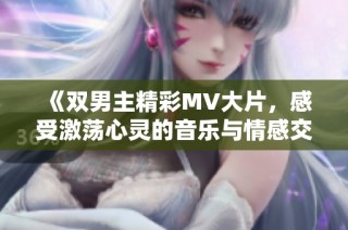 《双男主精彩MV大片，感受激荡心灵的音乐与情感交织》