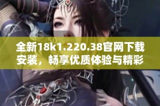 全新18k1.220.38官网下载安装，畅享优质体验与精彩功能