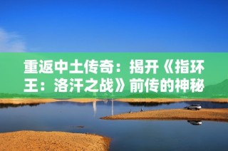 重返中土传奇：揭开《指环王：洛汗之战》前传的神秘面纱
