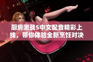 厨房激战5中文配音精彩上线，带你体验全新烹饪对决乐趣