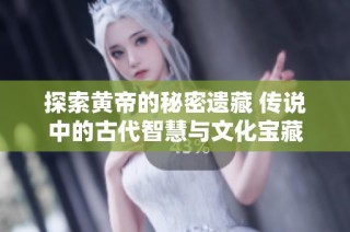 探索黄帝的秘密遗藏 传说中的古代智慧与文化宝藏