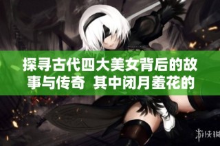 探寻古代四大美女背后的故事与传奇  其中闭月羞花的指代对象是谁