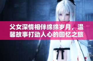 父女深情相伴绵绵岁月，温馨故事打动人心的回忆之旅