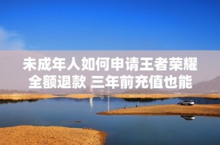 未成年人如何申请王者荣耀全额退款 三年前充值也能快速到账