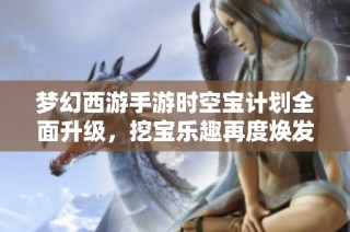 梦幻西游手游时空宝计划全面升级，挖宝乐趣再度焕发新生