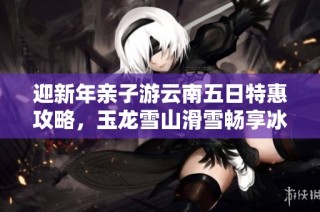 迎新年亲子游云南五日特惠攻略，玉龙雪山滑雪畅享冰雪乐趣