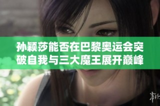 孙颖莎能否在巴黎奥运会突破自我与三大魔王展开巅峰对决