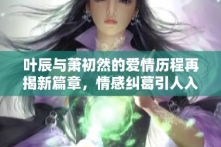 叶辰与萧初然的爱情历程再揭新篇章，情感纠葛引人入胜