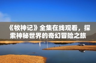 《牧神记》全集在线观看，探索神秘世界的奇幻冒险之旅