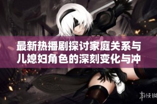 最新热播剧探讨家庭关系与儿媳妇角色的深刻变化与冲突分析
