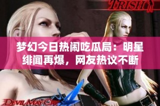 梦幻今日热闹吃瓜局：明星绯闻再爆，网友热议不断
