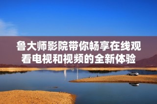 鲁大师影院带你畅享在线观看电视和视频的全新体验