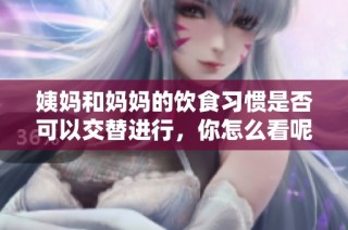 姨妈和妈妈的饮食习惯是否可以交替进行，你怎么看呢
